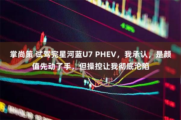掌尚策 试驾完星河蓝U7 PHEV，我承认，是颜值先动了手，但操控让我彻底沦陷