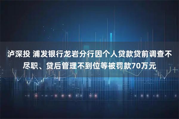 泸深投 浦发银行龙岩分行因个人贷款贷前调查不尽职、贷后管理不到位等被罚款70万元