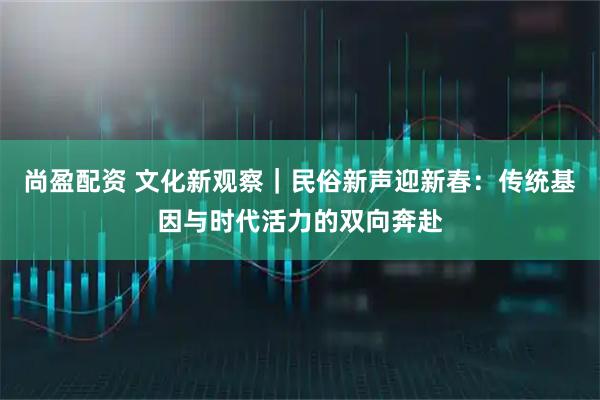尚盈配资 文化新观察｜民俗新声迎新春：传统基因与时代活力的双向奔赴