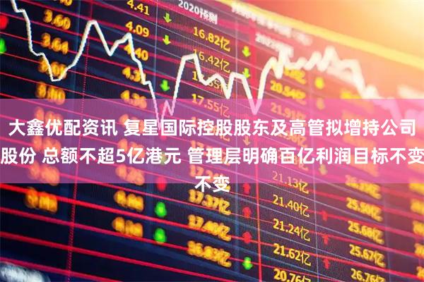 大鑫优配资讯 复星国际控股股东及高管拟增持公司股份 总额不超5亿港元 管理层明确百亿利润目标不变